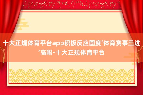 十大正规体育平台app积极反应国度‘体育赛事三进’高唱-十大正规体育平台