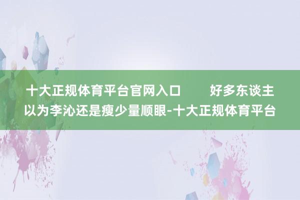 十大正规体育平台官网入口        好多东谈主以为李沁还是瘦少量顺眼-十大正规体育平台