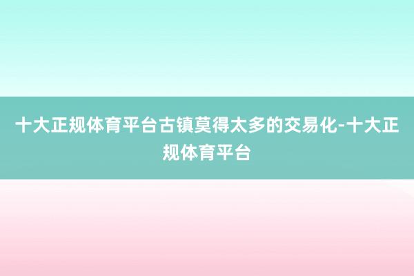 十大正规体育平台古镇莫得太多的交易化-十大正规体育平台