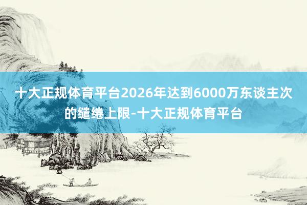 十大正规体育平台2026年达到6000万东谈主次的缱绻上限-十大正规体育平台