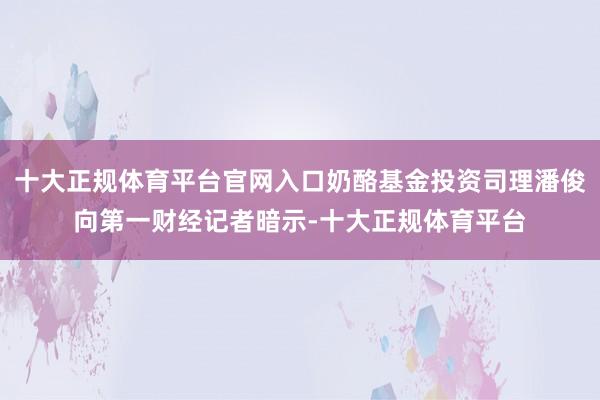 十大正规体育平台官网入口奶酪基金投资司理潘俊向第一财经记者暗示-十大正规体育平台