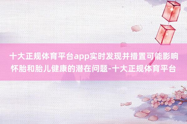 十大正规体育平台app实时发现并措置可能影响怀胎和胎儿健康的潜在问题-十大正规体育平台