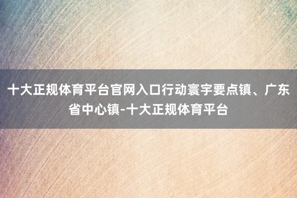 十大正规体育平台官网入口行动寰宇要点镇、广东省中心镇-十大正规体育平台