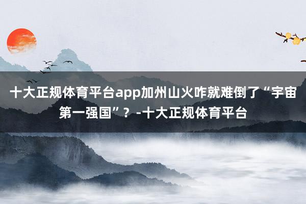 十大正规体育平台app加州山火咋就难倒了“宇宙第一强国”？-十大正规体育平台