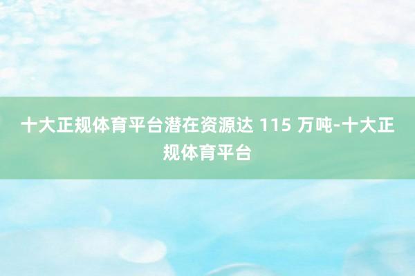 十大正规体育平台潜在资源达 115 万吨-十大正规体育平台