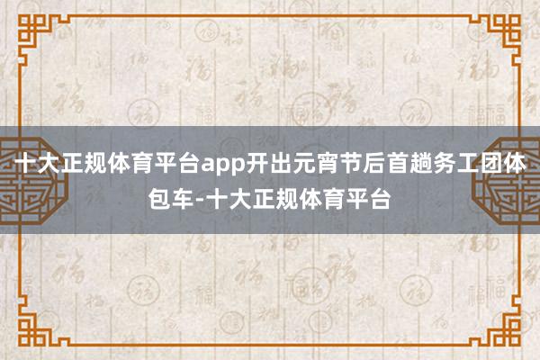 十大正规体育平台app开出元宵节后首趟务工团体包车-十大正规体育平台