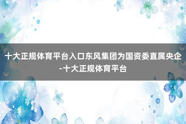 十大正规体育平台入口东风集团为国资委直属央企-十大正规体育平台