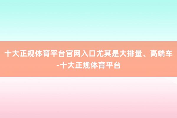 十大正规体育平台官网入口尤其是大排量、高端车-十大正规体育平台