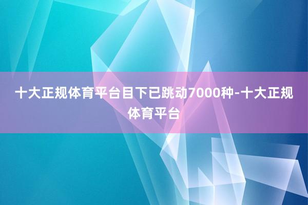 十大正规体育平台目下已跳动7000种-十大正规体育平台