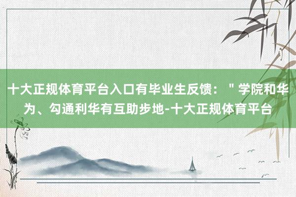 十大正规体育平台入口有毕业生反馈：＂学院和华为、勾通利华有互助步地-十大正规体育平台