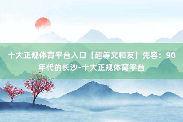 十大正规体育平台入口【超等文和友】先容：90年代的长沙-十大正规体育平台