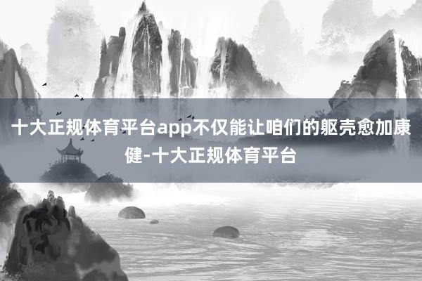 十大正规体育平台app不仅能让咱们的躯壳愈加康健-十大正规体育平台