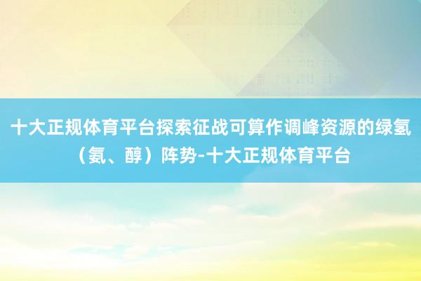 十大正规体育平台探索征战可算作调峰资源的绿氢(氨、醇)阵势-十大正规体育平台