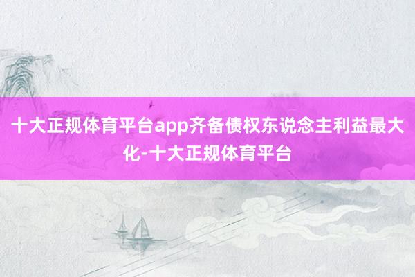 十大正规体育平台app齐备债权东说念主利益最大化-十大正规体育平台