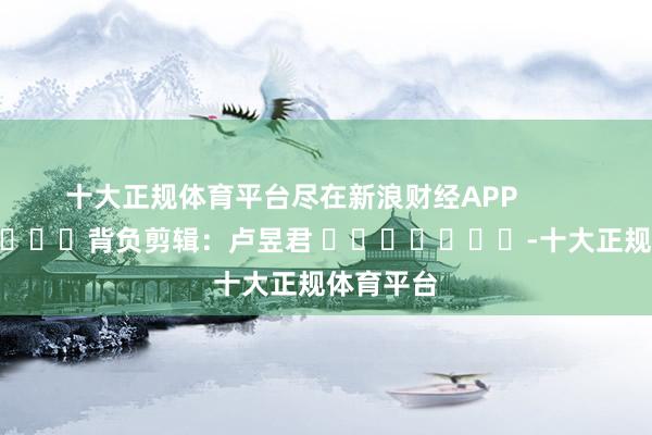 十大正规体育平台尽在新浪财经APP 背负剪辑:卢昱君 -十大正规体育平台