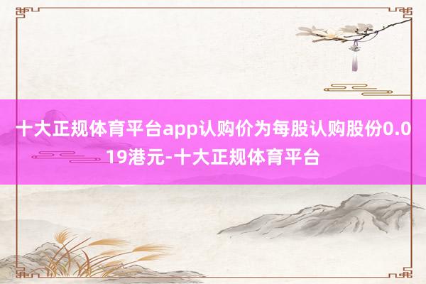 十大正规体育平台app认购价为每股认购股份0.019港元-十大正规体育平台