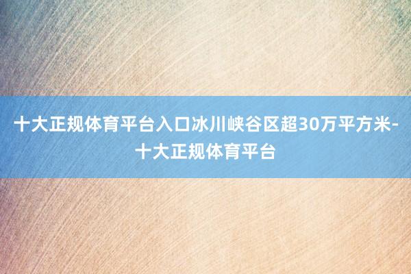 十大正规体育平台入口冰川峡谷区超30万平方米-十大正规体育平