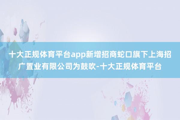 十大正规体育平台app新增招商蛇口旗下上海招广置业有限公司为鼓吹-十大正规体育平台