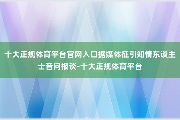 十大正规体育平台官网入口据媒体征引知情东谈主士音问报谈-十大正规体育平台