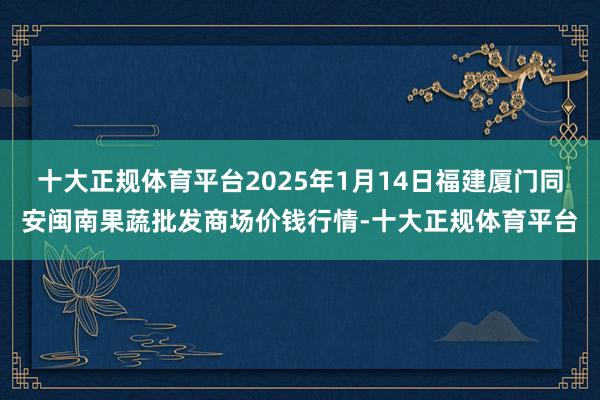 十大正规体育平台2025年1月14日福建厦门同安闽南果蔬批发商场价钱行情-十大正规体育平台