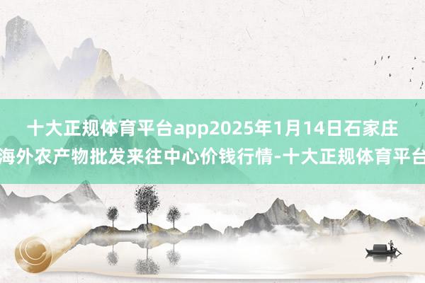 十大正规体育平台app2025年1月14日石家庄海外农产物批发来往中心价钱行情-十大正规体育平台