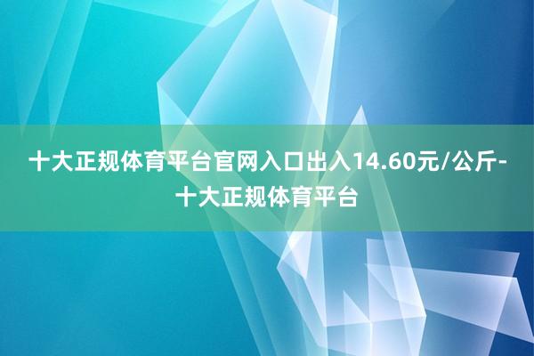 十大正规体育平台官网入口出入14.60元/公斤-十大正规体育平台