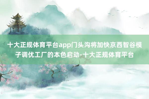 十大正规体育平台app门头沟将加快京西智谷模子调优工厂的本色启动-十大正规体育平台