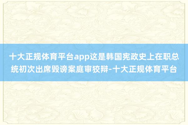 十大正规体育平台app这是韩国宪政史上在职总统初次出席毁谤案庭审狡辩-十大正规体育平台