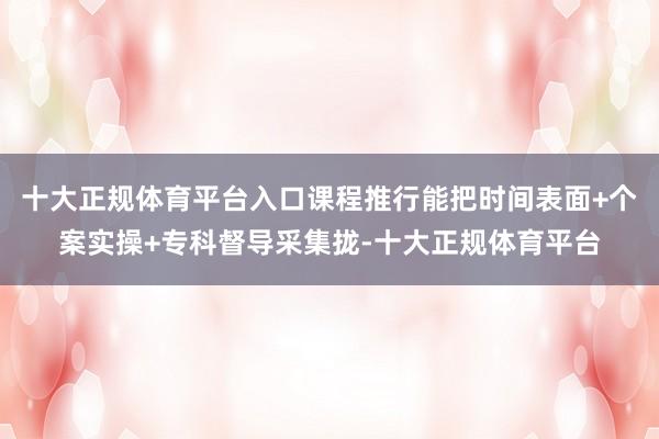 十大正规体育平台入口课程推行能把时间表面+个案实操+专科督导采集拢-十大正规体育平台