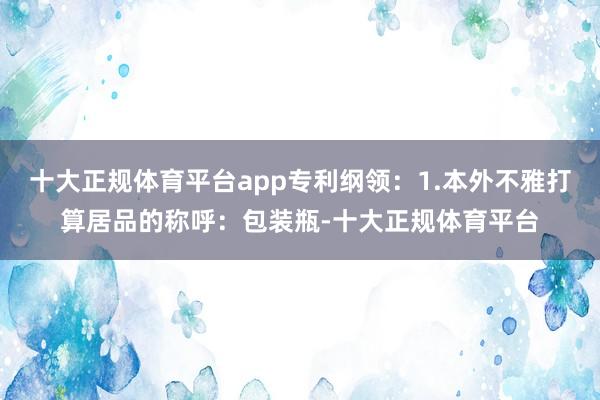 十大正规体育平台app专利纲领:1.本外不雅打算居品的称呼:包装瓶-十大正规体育平台