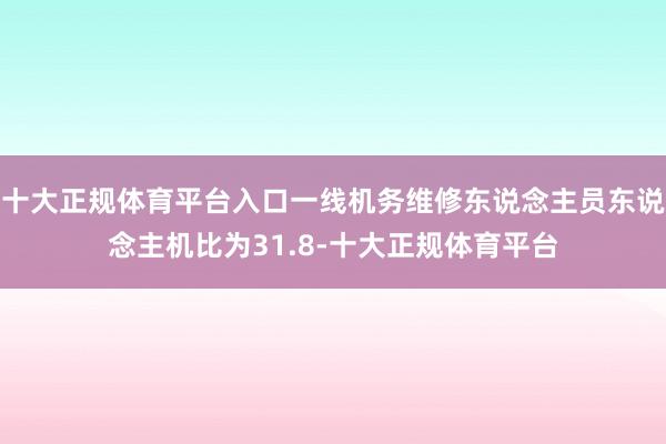 十大正规体育平台入口一线机务维修东说念主员东说念主机比为31.8-十大正规体育平台