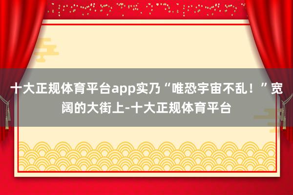 十大正规体育平台app实乃“唯恐宇宙不乱！”宽阔的大街上-十大正规体育平台
