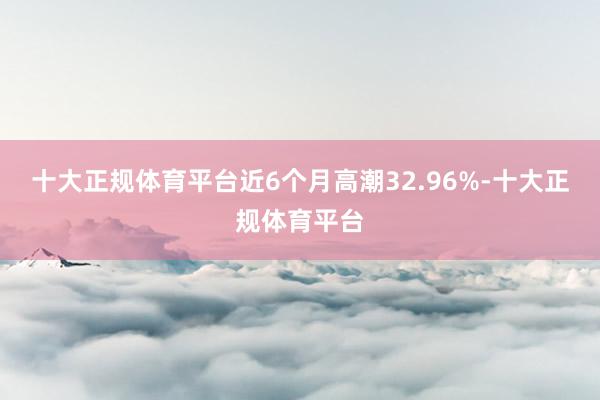 十大正规体育平台近6个月高潮32.96%-十大正规体育平台