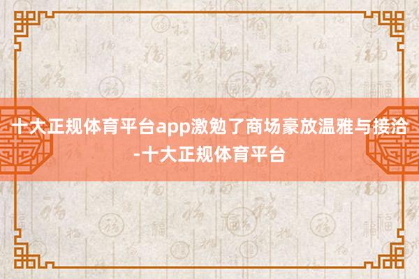 十大正规体育平台app激勉了商场豪放温雅与接洽-十大正规体育平台