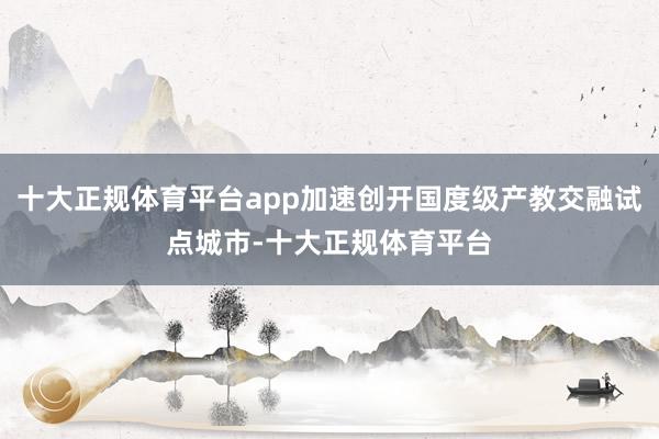 十大正规体育平台app加速创开国度级产教交融试点城市-十大正规体育平台