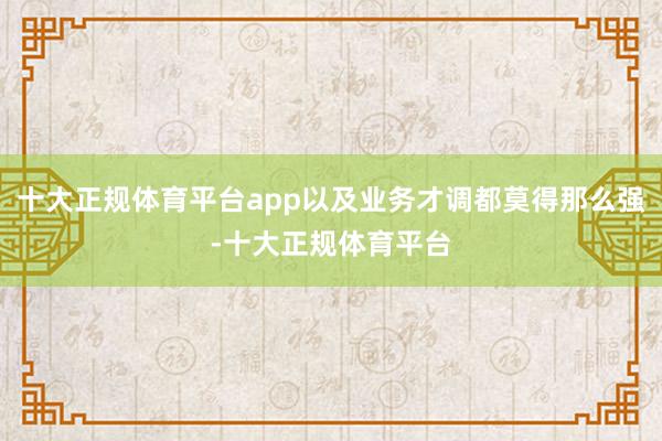 十大正规体育平台app以及业务才调都莫得那么强-十大正规体育平台