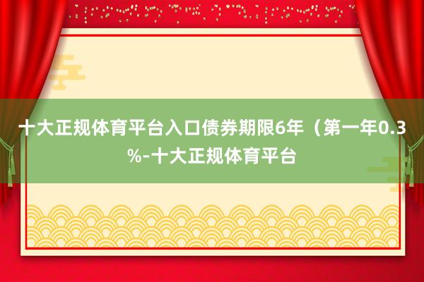 十大正规体育平台入口债券期限6年(第一年0.3%-十大正规体育平台