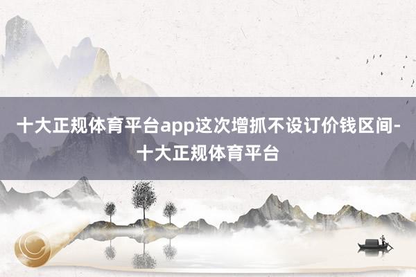 十大正规体育平台app这次增抓不设订价钱区间-十大正规体育平台