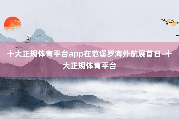 十大正规体育平台app在范堡罗海外航展首日-十大正规体育平台