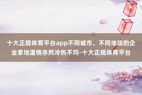 十大正规体育平台app不同城市、不同地段的企业拿地温情亦然冷热不均-十大正规体育平台