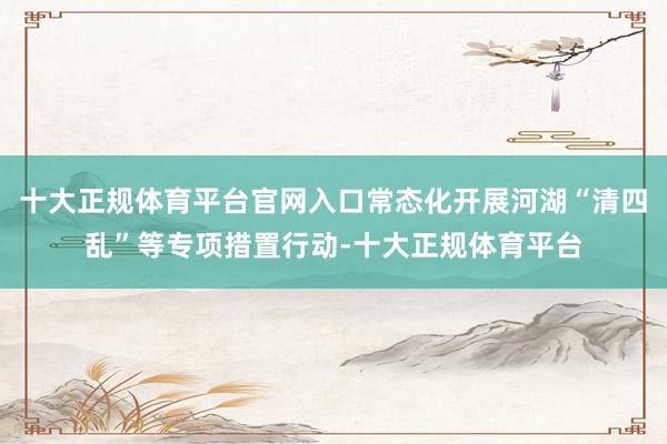 十大正规体育平台官网入口常态化开展河湖“清四乱”等专项措置行动-十大正规体育平台