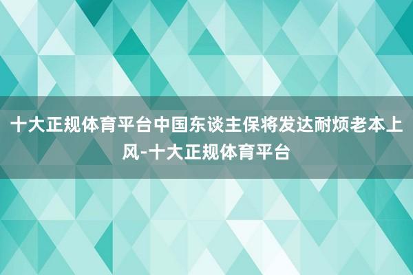十大正规体育平台中国东谈主保将发达耐烦老本上风-十大正规体育平台