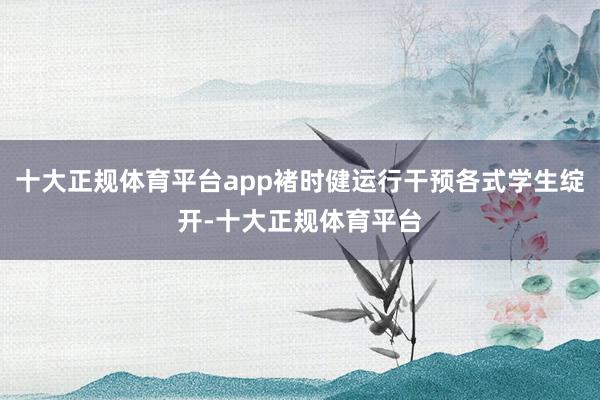 十大正规体育平台app褚时健运行干预各式学生绽开-十大正规体育平台