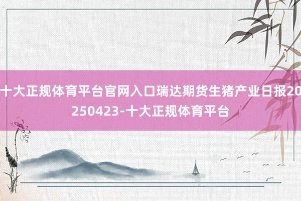 十大正规体育平台官网入口瑞达期货生猪产业日报20250423-十大正规体育平台