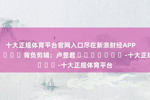 十大正规体育平台官网入口尽在新浪财经APP 背负剪辑:卢昱君 -十大正规体育平台