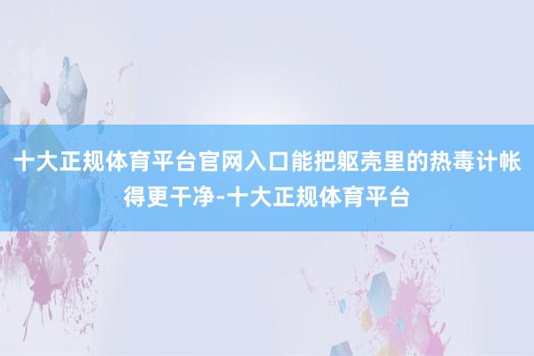 十大正规体育平台官网入口能把躯壳里的热毒计帐得更干净-十大正规体育平台