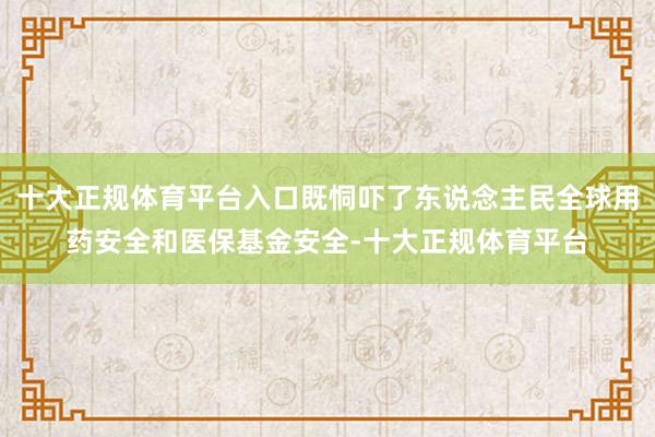 十大正规体育平台入口既恫吓了东说念主民全球用药安全和医保基金安全-十大正规体育平台