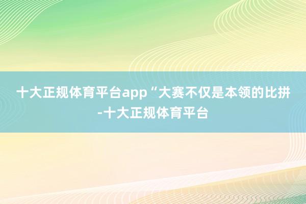 十大正规体育平台app “大赛不仅是本领的比拼-十大正规体育平台