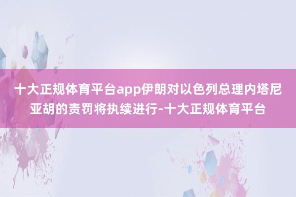十大正规体育平台app伊朗对以色列总理内塔尼亚胡的责罚将执续进行-十大正规体育平台