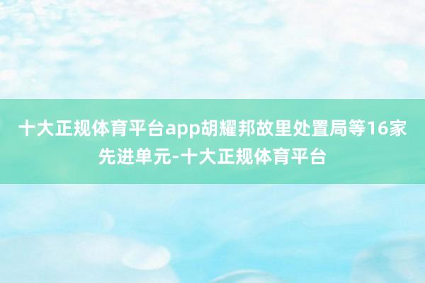 十大正规体育平台app胡耀邦故里处置局等16家先进单元-十大